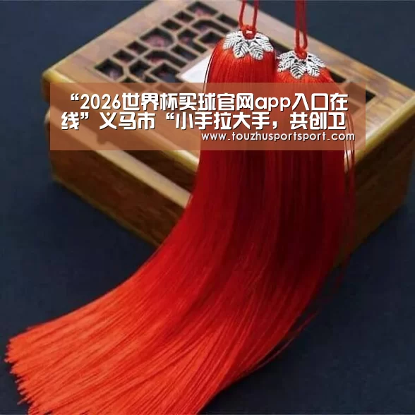 “2026世界杯买球官网app入口在线”义马市“小手拉大手,共创卫生城”活动启动仪式在义马市实验小学举行(图2) 2026世界杯买球官网